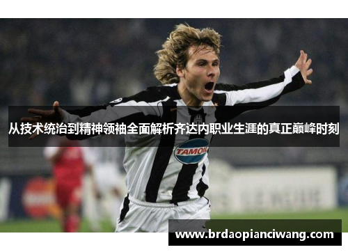 从技术统治到精神领袖全面解析齐达内职业生涯的真正巅峰时刻 从技术统治到精神领袖全面解析齐达内职业生涯的真正巅峰时刻