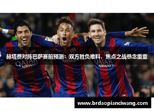 赫塔费对阵巴萨赛前预测:双方胜负难料,焦点之战悬念重重 赫塔费对阵巴萨赛前预测:双方胜负难料,焦点之战悬念重重